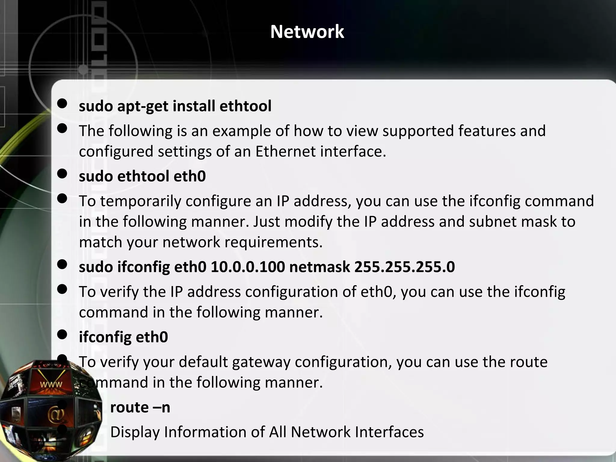  sudo apt-get install ethtool  The following is an example of how to view supported features and configured settings of an Ethernet interface.  sudo ethtool eth0  To temporarily configure an IP address, you can use the ifconfig command in the following manner. Just modify the IP address and subnet mask to match your network requirements.  sudo ifconfig eth0 10.0.0.100 netmask 255.255.255.0  To verify the IP address configuration of eth0, you can use the ifconfig command in the following manner.  ifconfig eth0  To verify your default gateway configuration, you can use the route command in the following manner.  route –n  Display Information of All Network Interfaces Network 