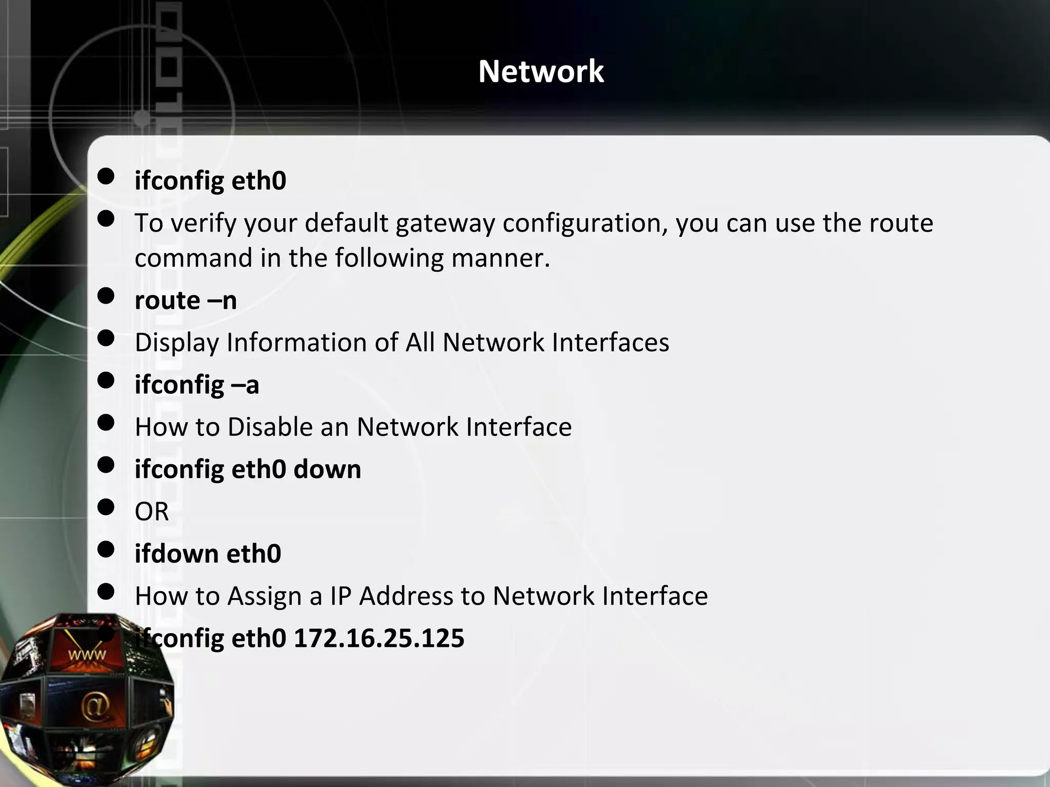  ifconfig eth0  To verify your default gateway configuration, you can use the route command in the following manner.  route –n  Display Information of All Network Interfaces  ifconfig –a  How to Disable an Network Interface  ifconfig eth0 down  OR  ifdown eth0  How to Assign a IP Address to Network Interface  ifconfig eth0 172.16.25.125 Network 