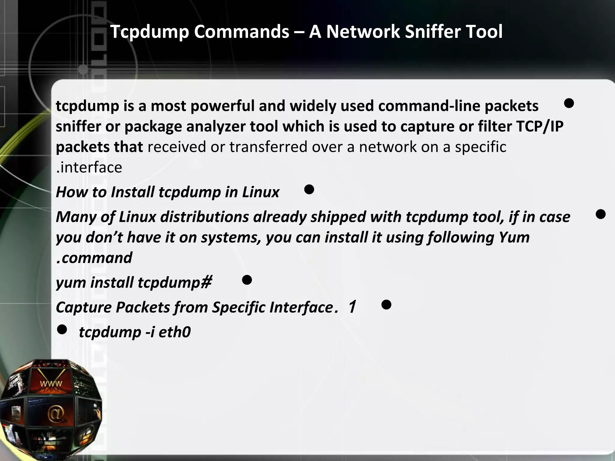 Tcpdump Commands – A Network Sniffer Tool tcpdump is a most powerful and widely used command-line packets sniffer or package analyzer tool which is used to capture or filter TCP/IP packets that received or transferred over a network on a specific interface. How to Install tcpdump in Linux Many of Linux distributions already shipped with tcpdump tool, if in case you don’t have it on systems, you can install it using following Yum command. #yum install tcpdump 1.Capture Packets from Specific Interface  tcpdump -i eth0 