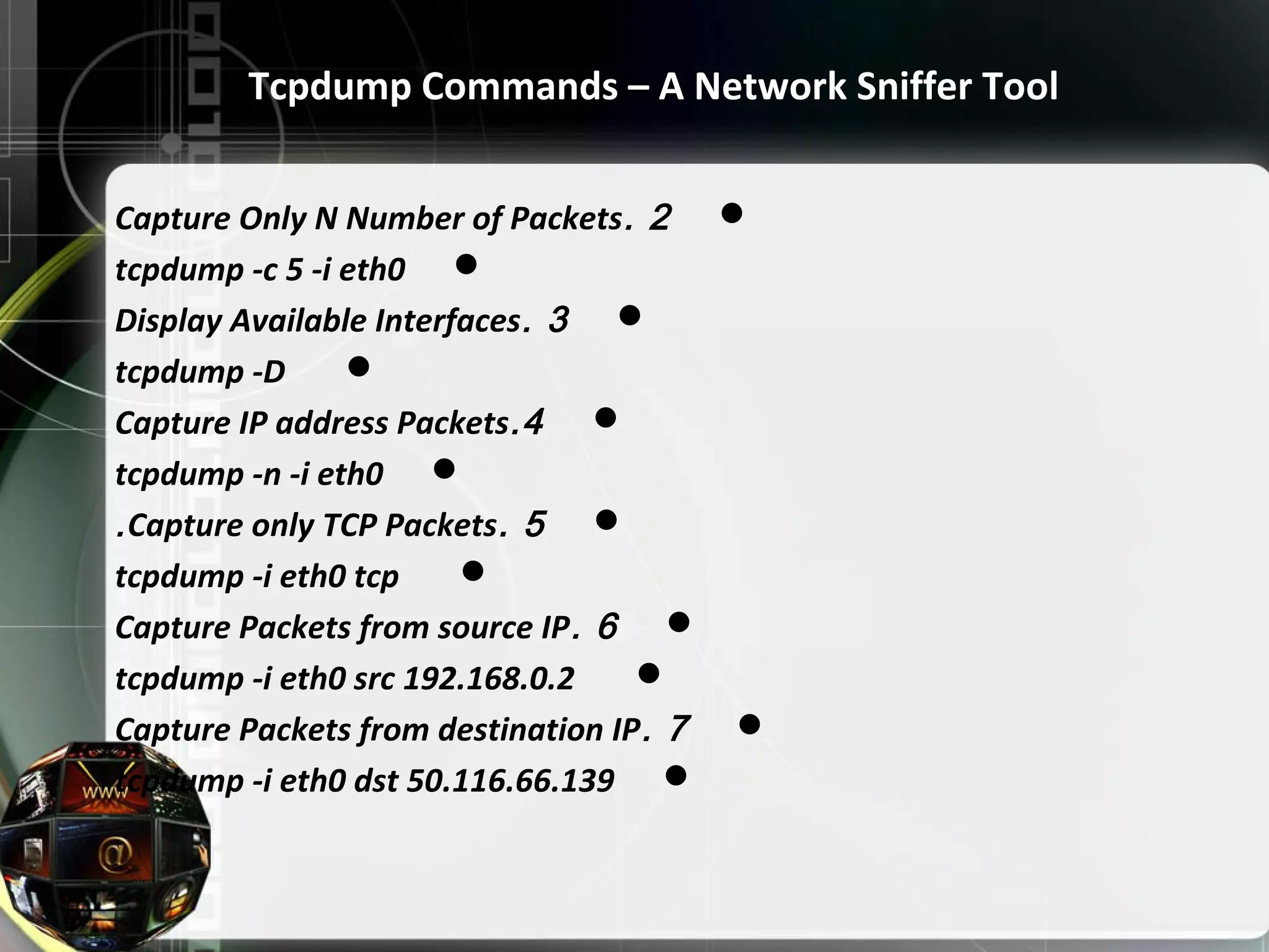 2.Capture Only N Number of Packets tcpdump -c 5 -i eth0 3.Display Available Interfaces tcpdump -D 4.Capture IP address Packets tcpdump -n -i eth0 5.Capture only TCP Packets. tcpdump -i eth0 tcp 6.Capture Packets from source IP tcpdump -i eth0 src 192.168.0.2 7.Capture Packets from destination IP tcpdump -i eth0 dst 50.116.66.139 Tcpdump Commands – A Network Sniffer Tool 