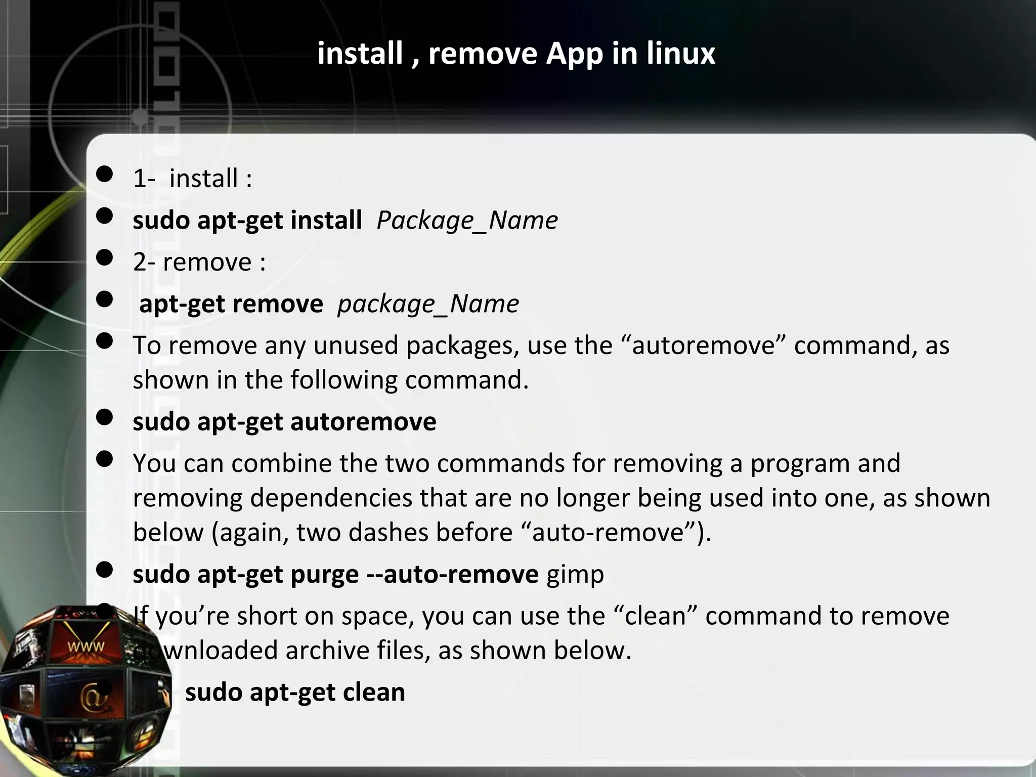install , remove App in linux  1- install :  sudo apt-get install Package_Name  2- remove :  apt-get remove package_Name  To remove any unused packages, use the “autoremove” command, as shown in the following command.  sudo apt-get autoremove  You can combine the two commands for removing a program and removing dependencies that are no longer being used into one, as shown below (again, two dashes before “auto-remove”).  sudo apt-get purge --auto-remove gimp  If you’re short on space, you can use the “clean” command to remove downloaded archive files, as shown below.  sudo apt-get clean 