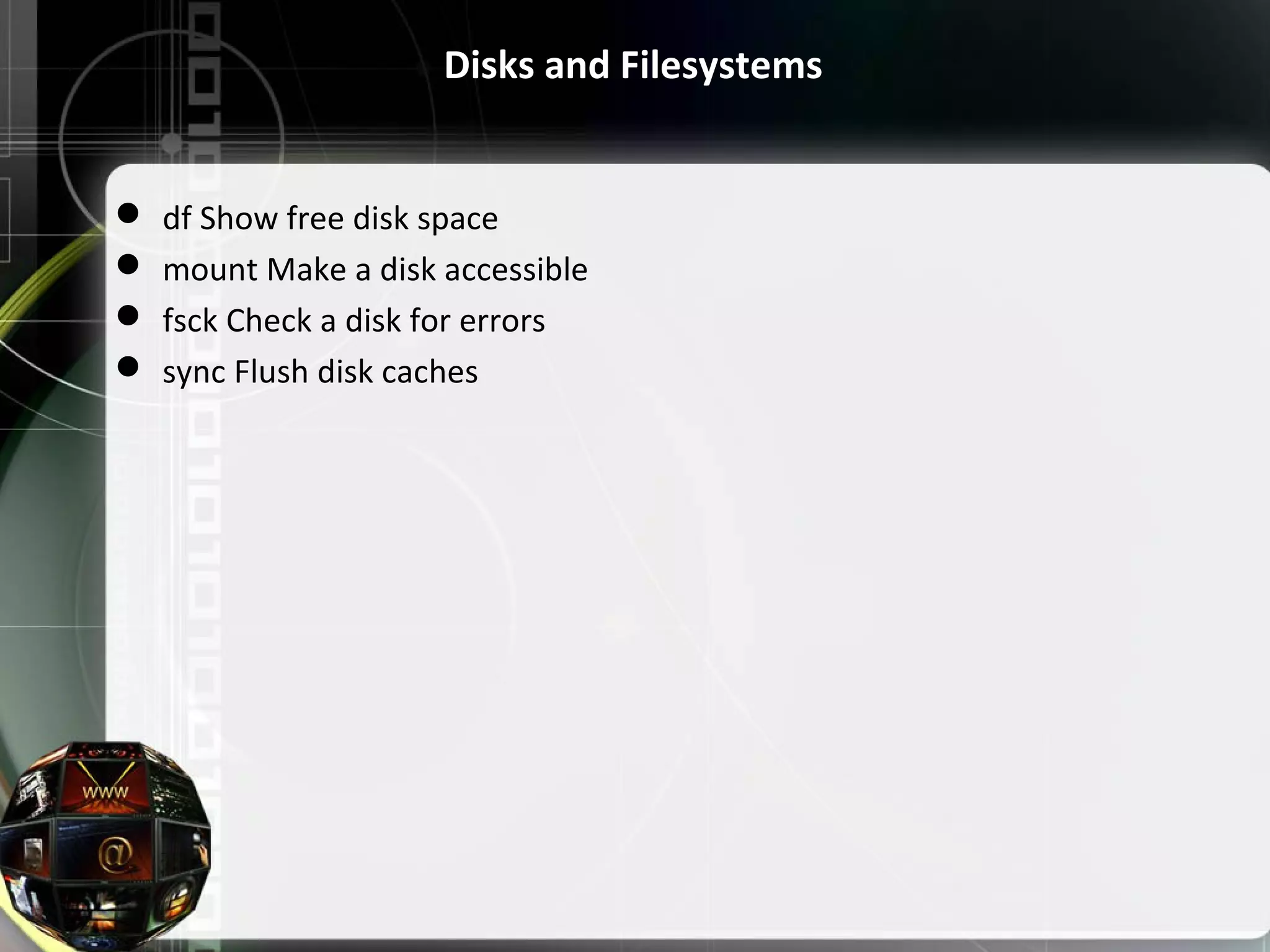 Disks and Filesystems  df Show free disk space  mount Make a disk accessible  fsck Check a disk for errors  sync Flush disk caches 