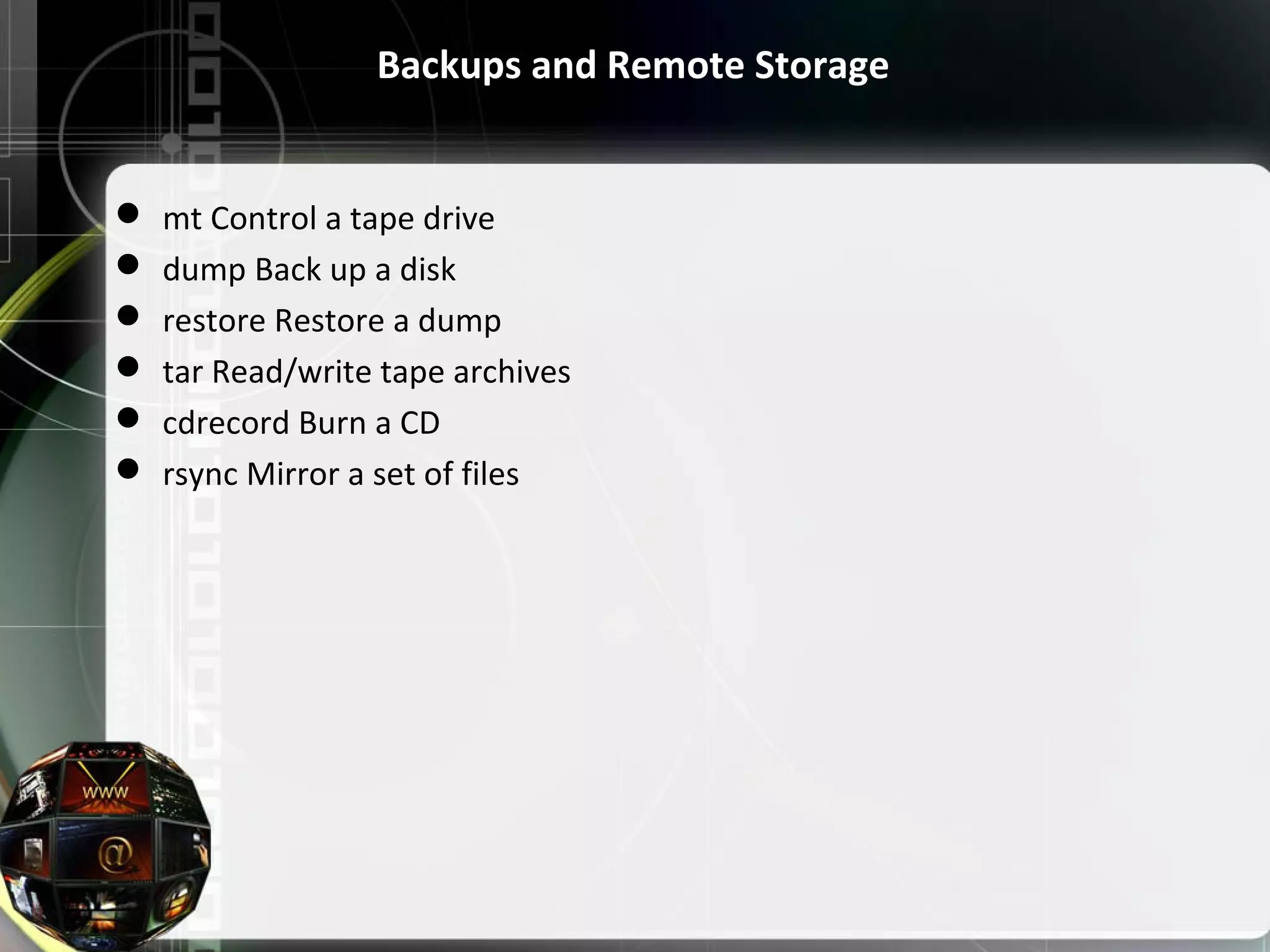 Backups and Remote Storage  mt Control a tape drive  dump Back up a disk  restore Restore a dump  tar Read/write tape archives  cdrecord Burn a CD  rsync Mirror a set of files 