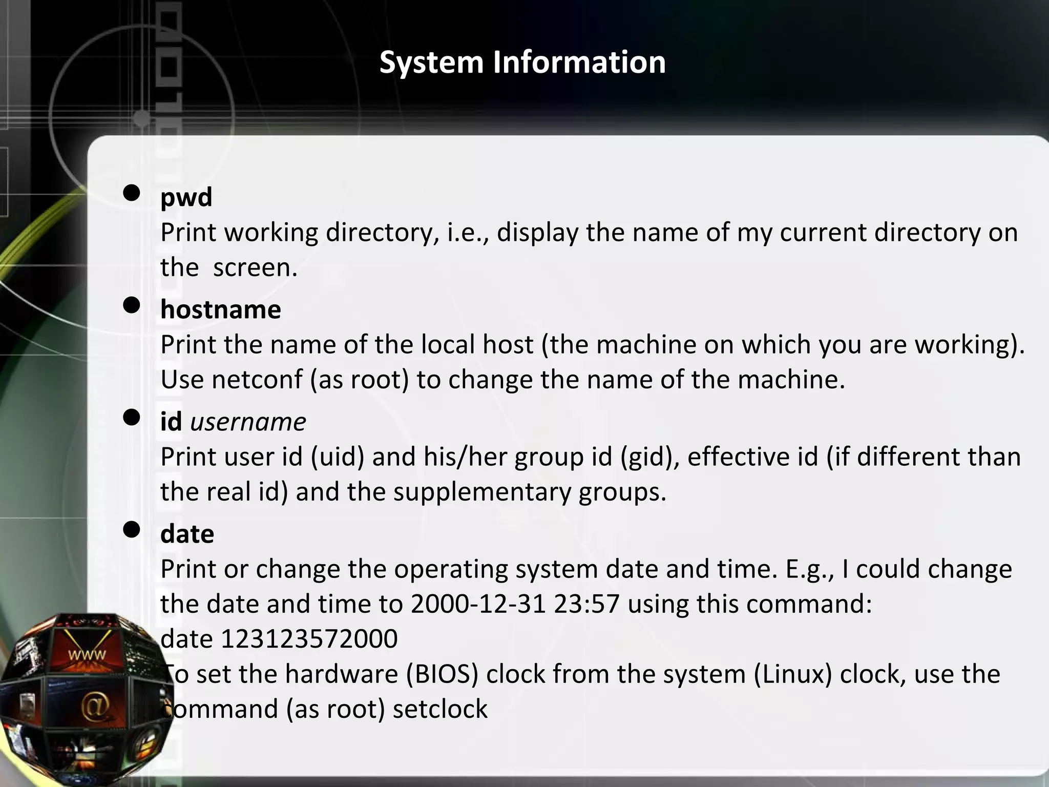 System Information  pwd Print working directory, i.e., display the name of my current directory on the screen.  hostname Print the name of the local host (the machine on which you are working). Use netconf (as root) to change the name of the machine.  id username Print user id (uid) and his/her group id (gid), effective id (if different than the real id) and the supplementary groups.  date Print or change the operating system date and time. E.g., I could change the date and time to 2000-12-31 23:57 using this command: date 123123572000 To set the hardware (BIOS) clock from the system (Linux) clock, use the command (as root) setclock 