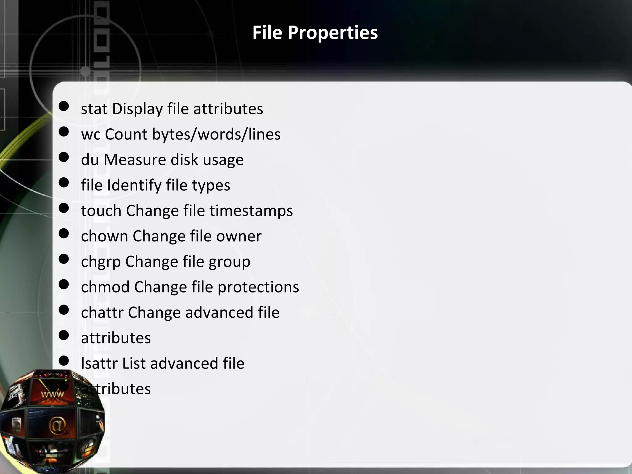 File Properties  stat Display file attributes  wc Count bytes/words/lines  du Measure disk usage  file Identify file types  touch Change file timestamps  chown Change file owner  chgrp Change file group  chmod Change file protections  chattr Change advanced file  attributes  lsattr List advanced file  attributes 