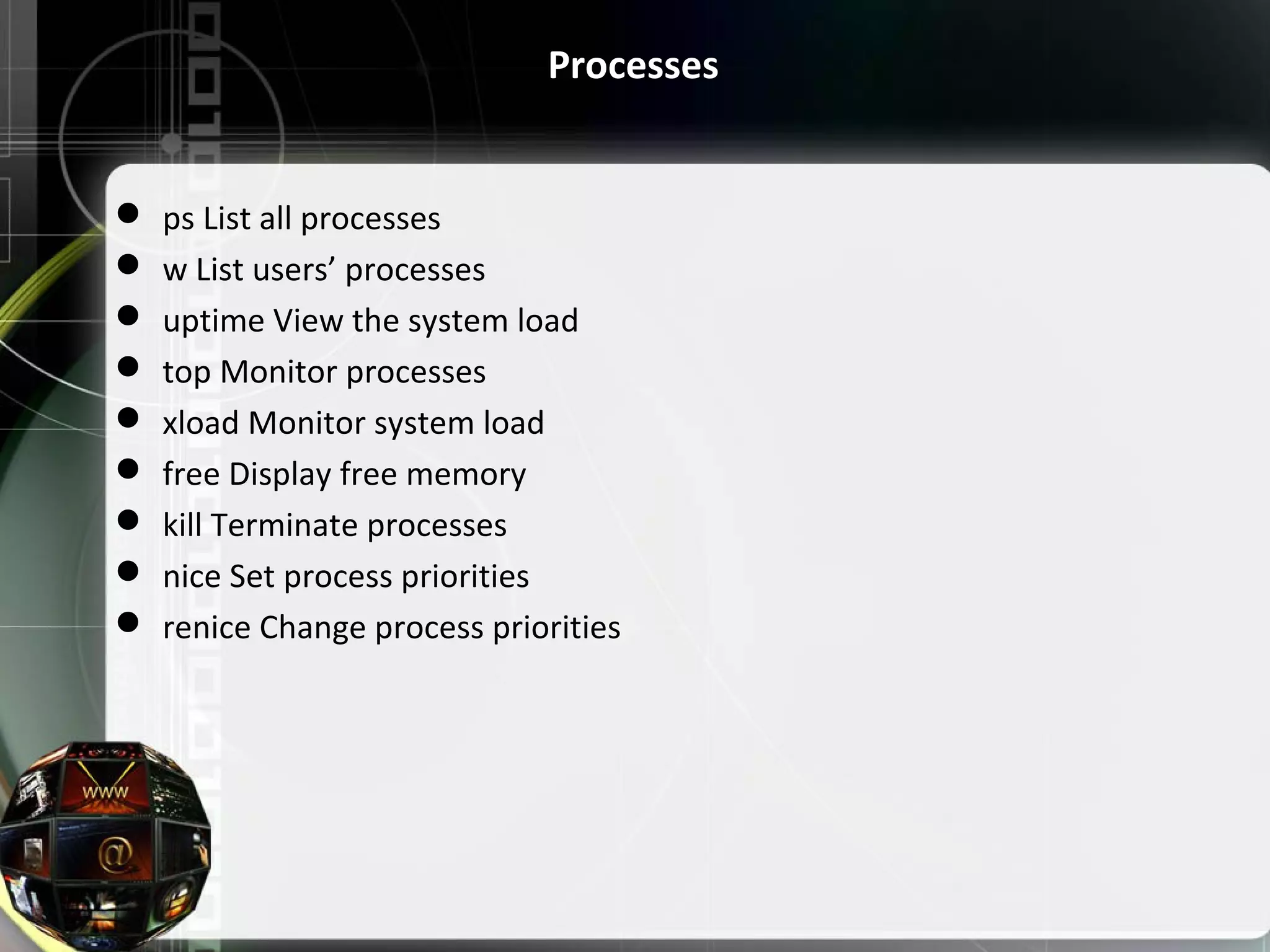Processes  ps List all processes  w List users’ processes  uptime View the system load  top Monitor processes  xload Monitor system load  free Display free memory  kill Terminate processes  nice Set process priorities  renice Change process priorities 