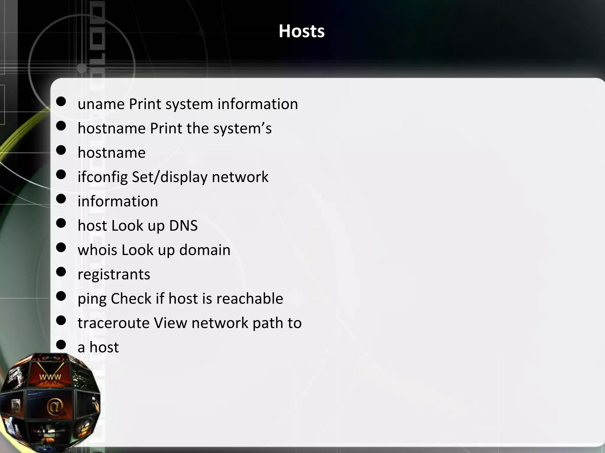 Hosts  uname Print system information  hostname Print the system’s  hostname  ifconfig Set/display network  information  host Look up DNS  whois Look up domain  registrants  ping Check if host is reachable  traceroute View network path to  a host 