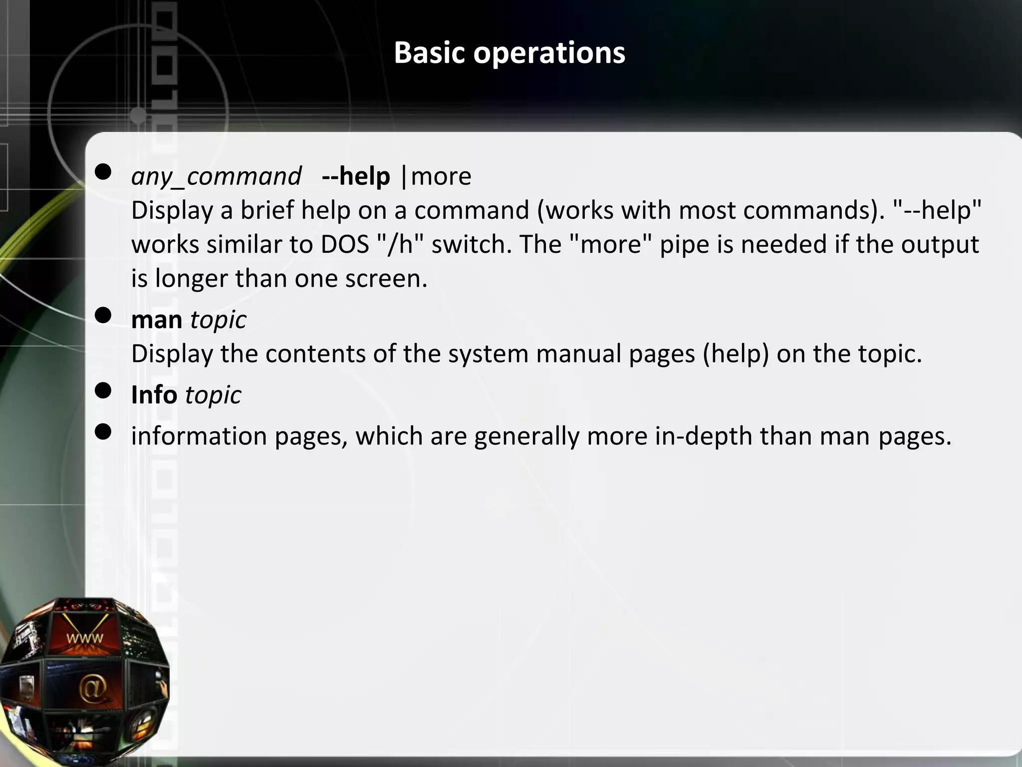 Basic operations  any_command --help |more Display a brief help on a command (works with most commands). "--help" works similar to DOS "/h" switch. The "more" pipe is needed if the output is longer than one screen.  man topic Display the contents of the system manual pages (help) on the topic.  Info topic  information pages, which are generally more in-depth than man pages. 