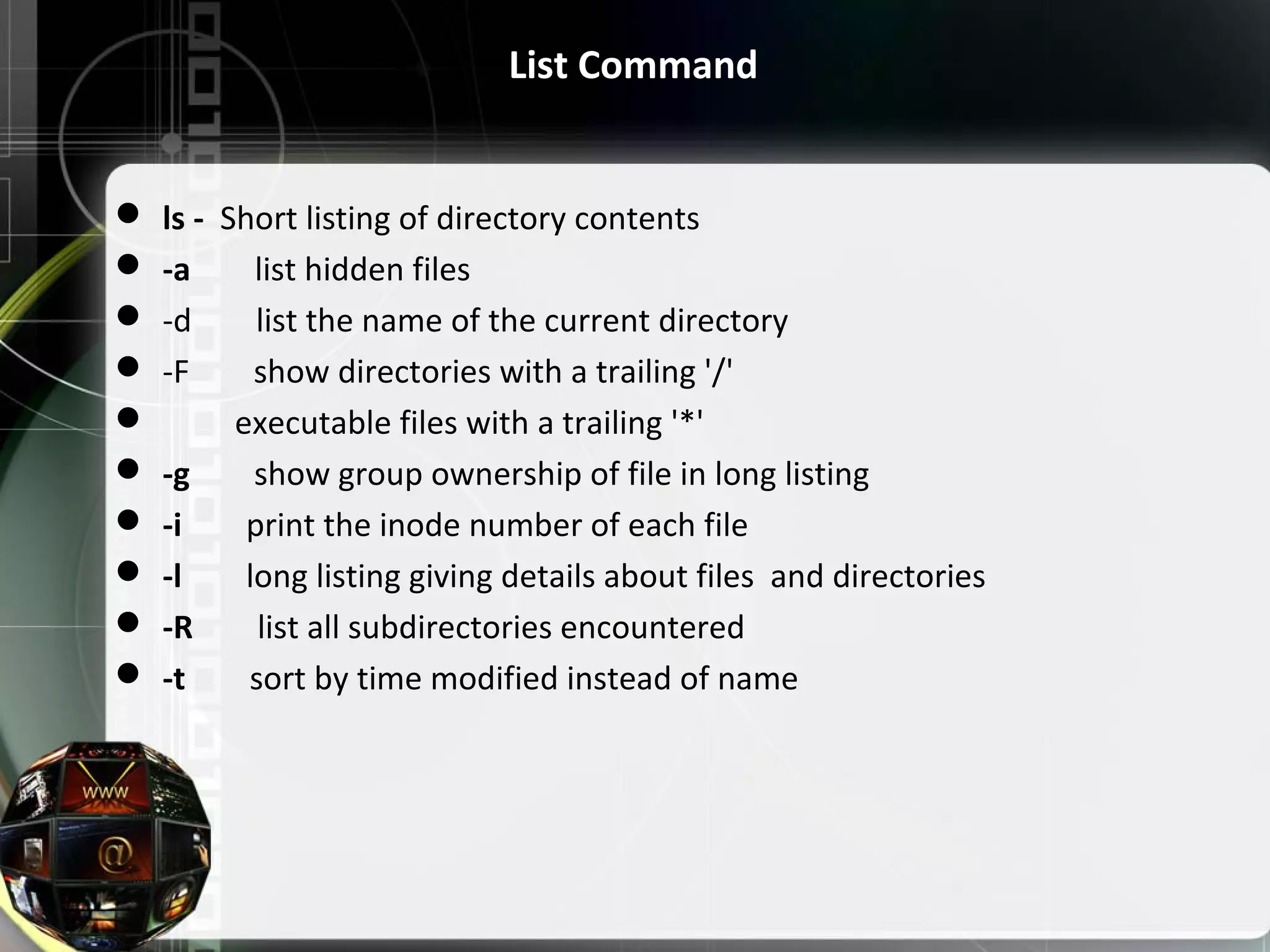 List Command  ls - Short listing of directory contents  -a list hidden files  -d list the name of the current directory  -F show directories with a trailing '/'  executable files with a trailing '*'  -g show group ownership of file in long listing  -i print the inode number of each file  -l long listing giving details about files and directories  -R list all subdirectories encountered  -t sort by time modified instead of name 