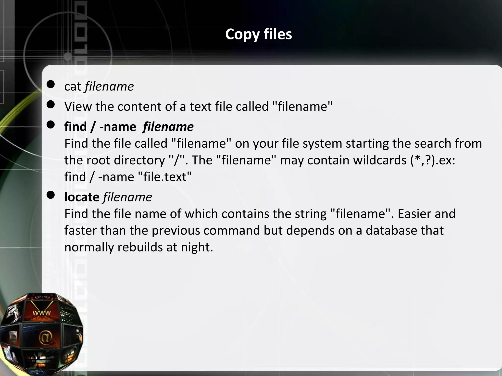  cat filename  View the content of a text file called "filename"  find / -name filename Find the file called "filename" on your file system starting the search from the root directory "/". The "filename" may contain wildcards (*,?).ex: find / -name "file.text"  locate filename Find the file name of which contains the string "filename". Easier and faster than the previous command but depends on a database that normally rebuilds at night. Copy files 