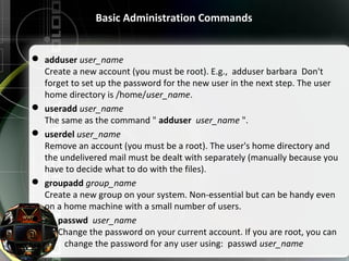 Basic Administration Commands
 adduser user_name
Create a new account (you must be root). E.g., adduser barbara Don't
forget to set up the password for the new user in the next step. The user
home directory is /home/user_name.
 useradd user_name
The same as the command " adduser user_name ".
 userdel user_name
Remove an account (you must be a root). The user's home directory and
the undelivered mail must be dealt with separately (manually because you
have to decide what to do with the files).
 groupadd group_name
Create a new group on your system. Non-essential but can be handy even
on a home machine with a small number of users.
 passwd user_name
Change the password on your current account. If you are root, you can
change the password for any user using: passwd user_name
 