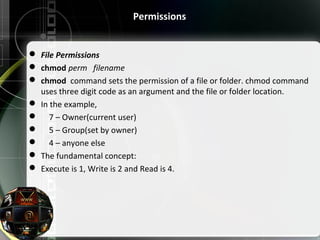 Permissions
 File Permissions
 chmod perm filename 
 chmod  command sets the permission of a file or folder. chmod command 
uses three digit code as an argument and the file or folder location.
 In the example,
     7 – Owner(current user)
     5 – Group(set by owner)
     4 – anyone else
 The fundamental concept:
 Execute is 1, Write is 2 and Read is 4.
 