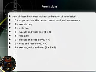  Sum of these basic ones makes combination of permissions:
     0 – no permission, this person cannot read, write or execute
     1 – execute only
     2 – write only
     3 – execute and write only (1 + 2)
     4 – read only
     5 – execute and read only (1 + 4)
     6 – write and read only (2 + 4)
     7 – execute, write and read (1 + 2 + 4)
Permissions
 