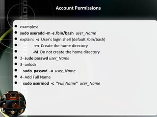 Account Permissions
 examples:
 sudo useradd -m -s /bin/bash  user_Name
 explain:  -s  User's login shell (default /bin/bash)
               -m  Create the home directory
              -M  Do not create the home directory
 2- sudo passwd user_Name
 3- unlock 
    sudo passwd -u user_Name
 4- Add Full Name
    sudo usermod -c  "Full Name"  user_Name
 