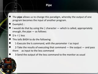 Pipe
 The pipe allows us to change this paradigm, whereby the output of one 
program becomes the input of another program.
 Example1 :
 I would do that by using the | character — which is called, appropriately 
enough, the pipe — as follows:
 $ ls -l | less
 This tells BASH to do the following:
     1-Execute the ls command, with the parameter -l as input
     2-Take the results of executing that command — the output — and pass 
them     as input to the less command
     3-Send the output of the less command to the monitor as usual
 