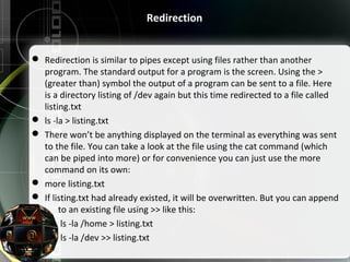 Redirection
 Redirection is similar to pipes except using files rather than another 
program. The standard output for a program is the screen. Using the > 
(greater than) symbol the output of a program can be sent to a file. Here 
is a directory listing of /dev again but this time redirected to a file called 
listing.txt
 ls -la > listing.txt
 There won’t be anything displayed on the terminal as everything was sent 
to the file. You can take a look at the file using the cat command (which 
can be piped into more) or for convenience you can just use the more 
command on its own:
 more listing.txt
 If listing.txt had already existed, it will be overwritten. But you can append 
      to an existing file using >> like this:
        ls -la /home > listing.txt
             ls -la /dev >> listing.txt
 