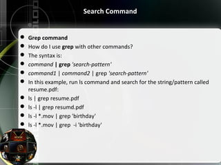 Search Command
 Grep command
 How do I use grep with other commands?
 The syntax is:
 command | grep 'search-pattern'
 command1 | command2 | grep 'search-pattern'
 In this example, run ls command and search for the string/pattern called 
resume.pdf:
 ls | grep resume.pdf
 ls -l | grep resumd.pdf
 ls -l *.mov | grep 'birthday'
 ls -l *.mov | grep  -i 'birthday'
 