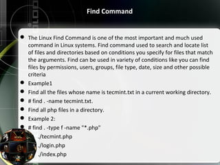 Find Command
 The Linux Find Command is one of the most important and much used 
command in Linux systems. Find command used to search and locate list 
of files and directories based on conditions you specify for files that match 
the arguments. Find can be used in variety of conditions like you can find 
files by permissions, users, groups, file type, date, size and other possible 
criteria
 Example1
 Find all the files whose name is tecmint.txt in a current working directory.
 # find . -name tecmint.txt.
 Find all php files in a directory.
 Example 2:
 # find . -type f -name "*.php"
        ./tecmint.php
        ./login.php
        ./index.php
 