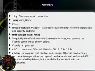 Network
  ping   Test a network connection
   ping  user_Name
 ets…..
 Nmap ("Network Mapper") is an open source tool for network exploration 
and security auditing.
 sudo apt-get install nmap
 To quickly identify all available Ethernet interfaces, you can use the 
ifconfig command as shown below.
 ifconfig -a | grep eth
 eth0      Link encap:Ethernet  HWaddr 00:15:c5:4a:16:5a
 ethtool is a program that displays and changes Ethernet card settings 
such as auto-negotiation, port speed, duplex mode, and Wake-on-LAN. It 
is not installed by default, but is available for installation in the 
repositories.
 