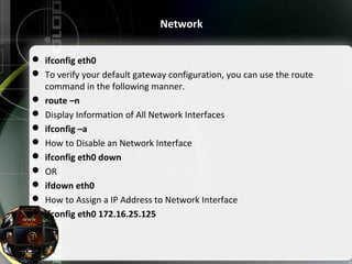  ifconfig eth0
 To verify your default gateway configuration, you can use the route
command in the following manner.
 route –n
 Display Information of All Network Interfaces
 ifconfig –a
 How to Disable an Network Interface
 ifconfig eth0 down
 OR
 ifdown eth0
 How to Assign a IP Address to Network Interface
 ifconfig eth0 172.16.25.125
Network
 
