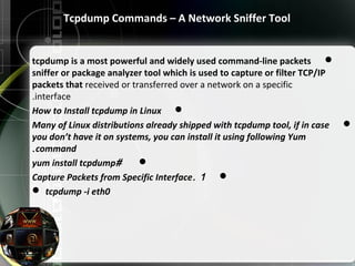 Tcpdump Commands – A Network Sniffer Tool
tcpdump is a most powerful and widely used command-line packets
sniffer or package analyzer tool which is used to capture or filter TCP/IP
packets that received or transferred over a network on a specific
interface.
How to Install tcpdump in Linux
Many of Linux distributions already shipped with tcpdump tool, if in case
you don’t have it on systems, you can install it using following Yum
command.
#yum install tcpdump
1.Capture Packets from Specific Interface
 tcpdump -i eth0
 
