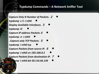 2.Capture Only N Number of Packets
tcpdump -c 5 -i eth0
3.Display Available Interfaces
tcpdump -D
4.Capture IP address Packets
tcpdump -n -i eth0
5.Capture only TCP Packets.
tcpdump -i eth0 tcp
6.Capture Packets from source IP
tcpdump -i eth0 src 192.168.0.2
7.Capture Packets from destination IP
tcpdump -i eth0 dst 50.116.66.139
Tcpdump Commands – A Network Sniffer Tool
 