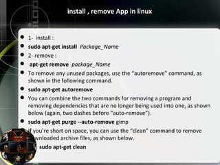 install , remove App in linux
 1- install :
 sudo apt-get install Package_Name
 2- remove :
 apt-get remove package_Name
 To remove any unused packages, use the “autoremove” command, as
shown in the following command.
 sudo apt-get autoremove
 You can combine the two commands for removing a program and
removing dependencies that are no longer being used into one, as shown
below (again, two dashes before “auto-remove”).
 sudo apt-get purge --auto-remove gimp
 If you’re short on space, you can use the “clean” command to remove
downloaded archive files, as shown below.
 sudo apt-get clean
 