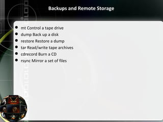 Backups and Remote Storage
 mt Control a tape drive
 dump Back up a disk
 restore Restore a dump
 tar Read/write tape archives
 cdrecord Burn a CD
 rsync Mirror a set of files
 