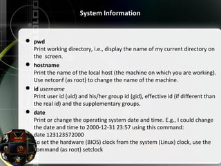 System Information
 pwd
Print working directory, i.e., display the name of my current directory on
the screen.
 hostname
Print the name of the local host (the machine on which you are working).
Use netconf (as root) to change the name of the machine.
 id username
Print user id (uid) and his/her group id (gid), effective id (if different than
the real id) and the supplementary groups.
 date
Print or change the operating system date and time. E.g., I could change
the date and time to 2000-12-31 23:57 using this command:
date 123123572000
To set the hardware (BIOS) clock from the system (Linux) clock, use the
command (as root) setclock
 