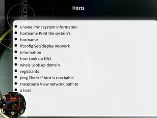 Hosts
 uname Print system information
 hostname Print the system’s
 hostname
 ifconfig Set/display network
 information
 host Look up DNS
 whois Look up domain
 registrants
 ping Check if host is reachable
 traceroute View network path to
 a host
 