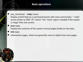 Basic operations
 any_command --help |more
Display a brief help on a command (works with most commands). "--help"
works similar to DOS "/h" switch. The "more" pipe is needed if the output
is longer than one screen.
 man topic
Display the contents of the system manual pages (help) on the topic.
 Info topic
 information pages, which are generally more in-depth than man pages.
 