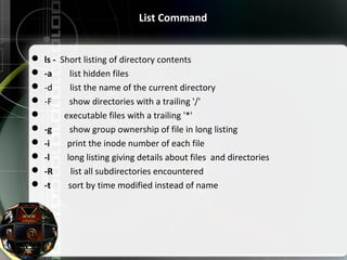 List Command
 ls - Short listing of directory contents
 -a list hidden files
 -d list the name of the current directory
 -F show directories with a trailing '/'
 executable files with a trailing '*'
 -g show group ownership of file in long listing
 -i print the inode number of each file
 -l long listing giving details about files and directories
 -R list all subdirectories encountered
 -t sort by time modified instead of name
 