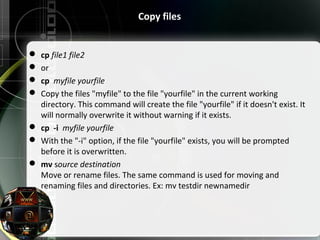Copy files
 cp file1 file2
 or
 cp myfile yourfile
 Copy the files "myfile" to the file "yourfile" in the current working
directory. This command will create the file "yourfile" if it doesn't exist. It
will normally overwrite it without warning if it exists.
 cp -i myfile yourfile
 With the "-i" option, if the file "yourfile" exists, you will be prompted
before it is overwritten.
 mv source destination
Move or rename files. The same command is used for moving and
renaming files and directories. Ex: mv testdir newnamedir
 