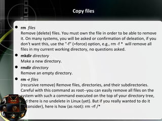  rm files
Remove (delete) files. You must own the file in order to be able to remove
it. On many systems, you will be asked or confirmation of deleation, if you
don't want this, use the "-f" (=force) option, e.g., rm -f * will remove all
files in my current working directory, no questions asked.
 mkdir directory
Make a new directory.
 rmdir directory
Remove an empty directory.
 rm -r files
(recursive remove) Remove files, directories, and their subdirectories.
Careful with this command as root--you can easily remove all files on the
system with such a command executed on the top of your directory tree,
and there is no undelete in Linux (yet). But if you really wanted to do it
(reconsider), here is how (as root): rm -rf /*
Copy files
 
