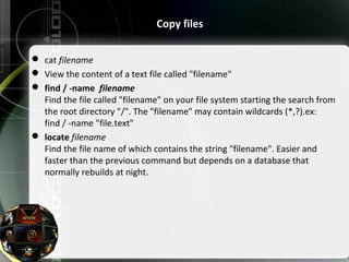  cat filename
 View the content of a text file called "filename"
 find / -name filename
Find the file called "filename" on your file system starting the search from
the root directory "/". The "filename" may contain wildcards (*,?).ex:
find / -name "file.text"
 locate filename
Find the file name of which contains the string "filename". Easier and
faster than the previous command but depends on a database that
normally rebuilds at night.
Copy files
 