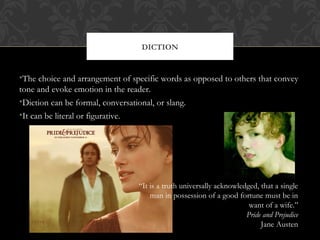 DICTION 
•The choice and arrangement of specific words as opposed to others that convey 
tone and evoke emotion in the reader. 
•Diction can be formal, conversational, or slang. 
•It can be literal or figurative. 
“It is a truth universally acknowledged, that a single 
man in possession of a good fortune must be in 
want of a wife.” 
Pride and Prejudice 
Jane Austen 
 