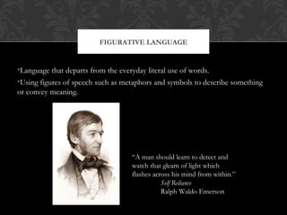 FIGURATIVE LANGUAGE 
•Language that departs from the everyday literal use of words. 
•Using figures of speech such as metaphors and symbols to describe something 
or convey meaning. 
“A man should learn to detect and 
watch that gleam of light which 
flashes across his mind from within.” 
Self Reliance 
Ralph Waldo Emerson 
 
