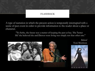 FLASHBACK 
A type of narration in which the present action is temporarily interrupted with a 
scene of past event in order to provide information to the reader about a place or 
character. 
"To Sethe, the future was a matter of keeping the past at bay. The 'better 
life' she believed she and Denver were living was simply not that other one." 
Beloved 
Toni Morrison 
 