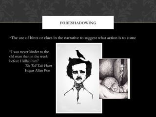 FORESHADOWING 
•The use of hints or clues in the narrative to suggest what action is to come 
“I was never kinder to the 
old man than in the week 
before I killed him” 
The Tell-Tale Heart 
Edgar Allan Poe 
 