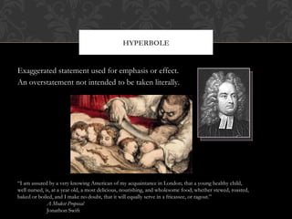 HYPERBOLE 
Exaggerated statement used for emphasis or effect. 
An overstatement not intended to be taken literally. 
“I am assured by a very knowing American of my acquaintance in London; that a young healthy child, 
well nursed, is, at a year old, a most delicious, nourishing, and wholesome food; whether stewed, roasted, 
baked or boiled, and I make no doubt, that it will equally serve in a fricassee, or ragout.” 
A Modest Proposal 
Jonathon Swift 
 