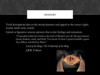 IMAGERY 
Vivid descriptions that evoke mental pictures and appeal to the senses (sight, 
sound, smell, taste, touch). 
Literal or figurative sensory pictures that evoke feelings and sensations. 
“Concealed within his fortress, the lord of Mordor sees all. His gaze pierces 
cloud, shadow, earth, and flesh. You know of what I speak Gandalf: a great 
Eye, lidless, wreathed in flame.” 
Lord of the Rings: The Fellowship of the Ring 
J.R.R. Tolkien 
 