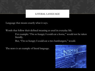 LITERAL LANGUAGE 
Language that means exactly what it says. 
Words that follow their defined meaning as used in everyday life. 
For example: “I’m so hungry I could eat a horse,” would not be taken 
literally. 
But, “I’m so hungry I could eat a two hamburgers,” would. 
The news is an example of literal language. 
 