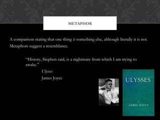 A comparison stating that one thing is something else, although literally it is not. 
Metaphors suggest a resemblance. 
“History, Stephen said, is a nightmare from which I am trying to 
awake.” 
Ulysses 
James Joyce 
METAPHOR 
 