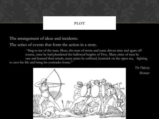 The arrangement of ideas and incidents. 
The series of events that form the action in a story. 
“Sing to me of the man, Muse, the man of twists and turns driven time and again off 
course, once he had plundered the hallowed heights of Troy. Many cities of men he 
saw and learned their minds, many pains he suffered, heartsick on the open sea, fighting 
to save his life and bring his comrades home.” 
The Odyssey 
Homer 
PLOT 
 