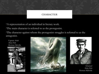 CHARACTER 
•A representation of an individual in literary work. 
•The main character is referred to as the protagonist. 
•The character against whom the protagonist struggles is referred to as the 
antagonist. 
Captain Ahab 
Moby Dick 
Herman Melville 
Ishamael 
Moby Dick 
Herman Mellville 
 