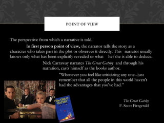 POINT OF VIEW 
The perspective from which a narrative is told. 
In first person point of view, the narrator tells the story as a 
character who takes part in the plot or observes it directly. This narrator usually 
knows only what has been explicitly revealed or what he/she is able to deduce. 
Nick Carraway narrates The Great Gatsby and through his 
narration, casts himself as the books author. 
"Whenever you feel like criticizing any one...just 
remember that all the people in this world haven't 
had the advantages that you've had.” 
The Great Gatsby 
F. Scott Firzgerald 
 