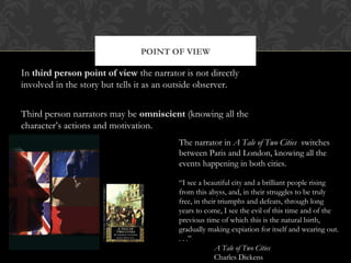 POINT OF VIEW 
In third person point of view the narrator is not directly 
involved in the story but tells it as an outside observer. 
Third person narrators may be omniscient (knowing all the 
character’s actions and motivation. 
The narrator in A Tale of Two Cities switches 
between Paris and London, knowing all the 
events happening in both cities. 
“I see a beautiful city and a brilliant people rising 
from this abyss, and, in their struggles to be truly 
free, in their triumphs and defeats, through long 
years to come, I see the evil of this time and of the 
previous time of which this is the natural birth, 
gradually making expiation for itself and wearing out. 
. . .” 
A Tale of Two Cities 
Charles Dickens 
 