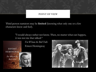 POINT OF VIEW 
Third person narrators may be limited (knowing what only one or a few 
characters know and feel). 
"I would always rather not know. Then, no matter what can happen, 
it was not me that talked.“ 
For Whom the Bell Tolls 
Ernest Hemingway 
 