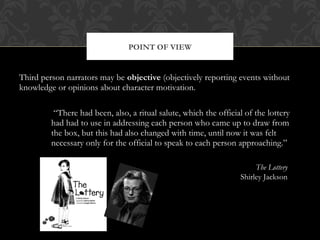 POINT OF VIEW 
Third person narrators may be objective (objectively reporting events without 
knowledge or opinions about character motivation. 
“There had been, also, a ritual salute, which the official of the lottery 
had had to use in addressing each person who came up to draw from 
the box, but this had also changed with time, until now it was felt 
necessary only for the official to speak to each person approaching.” 
The Lottery 
Shirley Jackson 
 