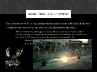 RESOLUTION OR DENOUEMENT 
The outcome or result of the conflict which usually occurs at the end of the plot. 
Complications are resolved in some way and clarification are made. 
Do not pity the dead, Harry, pity the living. Above all, pity those who live without 
love. By returning you may ensure that fewer souls are maimed and fewer families are 
torn apart. If that seems to you a worthy goal, then we say goodbye for the present. 
Harry Potter and the Deathly Hallows 
J. K. Rowling 
 
